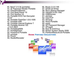 40. Nero7.2.0.3b (portable)        56. Skype 3.2.0.148
41. IE Password Stealer Portable   57. Small Cd Writer
42. PassWordRenew                  58. Strun Startup Manager
43. Port Real Player 10            59. UltraISO 8.00.1392
44. Port SpyDoc v4                 60. USBDeview
45. Portable DVD Fab Decrypter     61. utorrent
V2.97                              62. ViewTCP
46. Portable FlashGet 1.8.6.1008   63. Winamp
47. Portable IDM                   64. Word Portable
48. Portable Internet Explorer 7   65. wwdc
49. Portable.Alcohol.120           66. XP Password Manager
.v1.9.5.3823                       67. XPregdit
50. PortableaMSN                   68. Nod 32 AntiVirus
51. PortableGaim                   69. Norton System Works 2006
52. PowerDvd Portable              70. PartitionMagicv8.05 Portable
53. procexp
54. ProcX
55. RootkitRevealer
 