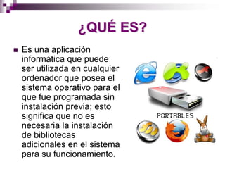 ¿QUÉ ES?
Es una aplicación
informática que puede
ser utilizada en cualquier
ordenador que posea el
sistema operativo para el
que fue programada sin
instalación previa; esto
significa que no es
necesaria la instalación
de bibliotecas
adicionales en el sistema
para su funcionamiento.
 