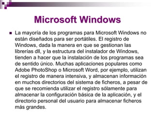 Microsoft Windows
La mayoría de los programas para Microsoft Windows no
están diseñados para ser portátiles. El registro de
Windows, dada la manera en que se gestionan las
librerías dll, y la estructura del instalador de Windows,
tienden a hacer que la instalación de los programas sea
de sentido único. Muchas aplicaciones populares como
Adobe PhotoShop o Microsoft Word, por ejemplo, utilizan
el registro de manera intensiva, y almacenan información
en muchos directorios del sistema de ficheros, a pesar de
que se recomienda utilizar el registro sólamente para
almacenar la configuración básica de la aplicación, y el
directorio personal del usuario para almacenar ficheros
más grandes.
 
