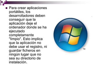 Para crear aplicaciones
portátiles, los
desarrolladores deben
conseguir que la
aplicación deje el
ordenador donde se ha
ejecutado
completamente
"limpio". Esto implica
que la aplicación no
debe usar el registro, ni
guardar ficheros en
ningún lugar que no
sea su directorio de
instalación.
 