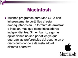 Macintosh
Muchos programas para Mac OS X son
inherentemente portátiles al estar
empaquetados en un formato de arrastrar
e instalar, más que como instaladores
independientes. Sin embargo, algunas
aplicaciones no son portátiles ya que
guardan las preferencias del usuario en el
disco duro donde está instalado el
sistema operativo.
 