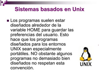 Sistemas basados en Unix
Los programas suelen estar
diseñados alrededor de la
variable HOME para guardar las
preferencias del usuario. Esto
hace que los programas
diseñados para los entornos
UNIX sean especialmente
portátiles. NO obstante algunos
programas no demasiado bien
diseñados no respetan esta
convención.
 