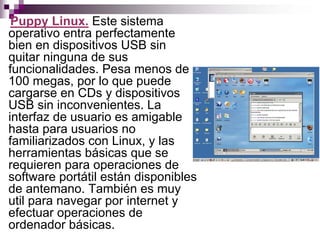 Puppy Linux. Este sistema
operativo entra perfectamente
bien en dispositivos USB sin
quitar ninguna de sus
funcionalidades. Pesa menos de
100 megas, por lo que puede
cargarse en CDs y dispositivos
USB sin inconvenientes. La
interfaz de usuario es amigable
hasta para usuarios no
familiarizados con Linux, y las
herramientas básicas que se
requieren para operaciones de
software portátil están disponibles
de antemano. También es muy
util para navegar por internet y
efectuar operaciones de
ordenador básicas.
 
