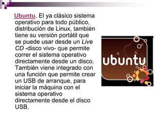 Ubuntu. El ya clásico sistema
operativo para todo público,
distribución de Linux, también
tiene su versión portátil que
se puede usar desde un Live
CD -disco vivo- que permite
correr el sistema operativo
directamente desde un disco.
También viene integrado con
una función que permite crear
un USB de arranque, para
iniciar la máquina con el
sistema operativo
directamente desde el disco
USB.
 