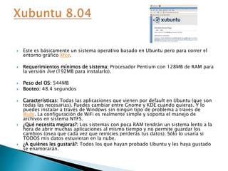 Este es básicamente un sistema operativo basado en Ubuntu pero para correr el entorno gráfico Xfce.Requerimientos mínimos de sistema: Procesador Pentium con 128MB de RAM para la versión live (192MB para instalarlo).Peso del OS: 544MBBooteo: 48.4 segundosCaracterísticas: Todas las aplicaciones que vienen por default en Ubuntu (que son todas las necesarias). Puedes cambiar entre Gnome y KDE cuando quieras. Y lo puedes instalar a través de Windows sin ningún tipo de problema a través de Wubi. La configuración de WiFi es realmente simple y soporta el manejo de archivos en sistema NTFS.¿Qué necesita mejoras?: Los sistemas con poca RAM tendrán un sistema lento a la hora de abrir muchas aplicaciones al mismo tiempo y no permite guardar los cambios (osea que cada vez que reinicies perderás tus datos). Sólo lo usaría si TODOS mis datos estuvieran en la nube.¿A quiénes les gustará?: Todos los que hayan probado Ubuntu y les haya gustado se enamorarán.Xubuntu 8.04