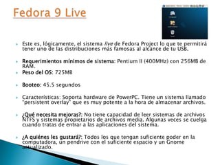 Este es, lógicamente, el sistema live de Fedora Project lo que te permitirá tener uno de las distribuciones más famosas al alcance de tu USB.Requerimientos mínimos de sistema: Pentium II (400MHz) con 256MB de RAM.Peso del OS:725MBBooteo: 45.5 segundosCaracterísticas: Soporta hardware de PowerPC. Tiene un sistema llamado “persistentoverlay” que es muy potente a la hora de almacenar archivos.¿Qué necesita mejoras?: No tiene capacidad de leer sistemas de archivos NTFS y sistemas propietarios de archivos media. Algunas veces se cuelga cuando tratas de entrar a las aplicaciones del sistema.¿A quiénes les gustará?: Todos los que tengan suficiente poder en la computadora, un pendrive con el suficiente espacio y un Gnome actualizado.Fedora 9 Live