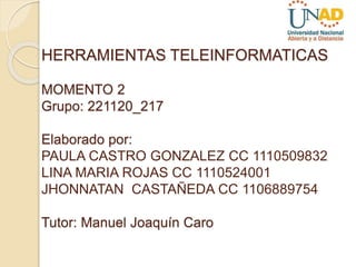 HERRAMIENTAS TELEINFORMATICAS
MOMENTO 2
Grupo: 221120_217
Elaborado por:
PAULA CASTRO GONZALEZ CC 1110509832
LINA MARIA ROJAS CC 1110524001
JHONNATAN CASTAÑEDA CC 1106889754
Tutor: Manuel Joaquín Caro
 