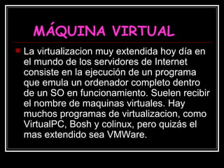 MÁQUINA VIRTUAL La virtualizacion muy extendida hoy día en el mundo de los servidores de Internet consiste en la ejecución de un programa que emula un ordenador completo dentro de un SO en funcionamiento. Suelen recibir el nombre de maquinas virtuales. Hay muchos programas de virtualizacion, como VirtualPC, Bosh y colinux, pero quizás el mas extendido sea VMWare.  