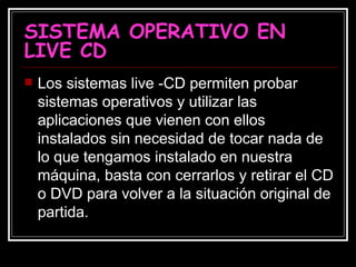 SISTEMA OPERATIVO EN LIVE CD Los sistemas live -CD permiten probar sistemas operativos y utilizar las aplicaciones que vienen con ellos instalados sin necesidad de tocar nada de lo que tengamos instalado en nuestra máquina, basta con cerrarlos y retirar el CD o DVD para volver a la situación original de partida. 
