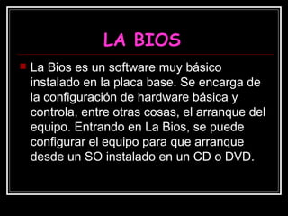 LA BIOS La Bios es un software muy básico instalado en la placa base. Se encarga de la configuración de hardware básica y controla, entre otras cosas, el arranque del equipo. Entrando en La Bios, se puede configurar el equipo para que arranque desde un SO instalado en un CD o DVD.  