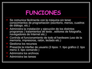 FUNCIONES Se comunica fácilmente con la máquina sin tener conocimientos de programación (escritorio, menús, cuadros de diálogo, etc.) Administra la instalación y ejecución de los distintos programas ( tratamientos de texto , editores de fotografía, navegadores de Internet etc.) Controla el funcionamiento de todo el hardware (uso de la memoria, impresoras, ratón, teclado etc.) Gestiona los recursos Presenta la interfaz de usuario (3 tipos :1. tipo gráfico 2. tipo menú 3. tipo comando )  Administra los archivos Administra las tareas 