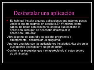 Desinstalar una aplicación Es habitual instalar algunas aplicaciones que usamos pocas veces o que no usamos en absoluto.En Windows, como sabes, no basta con eliminar la carpeta que contiene la aplicación, sino que es necesario desinstalar la aplicación.Para ello: -Abre el panel de control y selecciona programas o directamente , desinstalar un programa. -Aparece una lista con las aplicaciones instaladas.Haz clic en la que quieres desinstalar y luego en quitar. -Confirma los mensajes que van apareciendo si estas seguro de eliminarlas. 