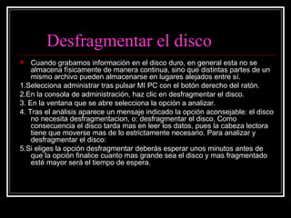 Desfragmentar el disco Cuando grabamos información en el disco duro, en general esta no se almacena físicamente de manera continua, sino que distintas partes de un mismo archivo pueden almacenarse en lugares alejados entre sí. 1.Selecciona administrar tras pulsar MI PC con el botón derecho del ratón. 2.En la consola de administración, haz clic en desfragmentar el disco. 3. En la ventana que se abre selecciona la opción a analizar. 4. Tras el análisis aparece un mensaje indicado la opción aconsejable: el disco no necesita desfragmentacion, o: desfragmentar el disco. Como consecuencia el disco tarda mas en leer los datos, pues la cabeza lectora tiene que moverse mas de lo estrictamente necesario. Para analizar y desfragmentar el disco:  5.Si eliges la opción desfragmentar deberás esperar unos minutos antes de que la opción finalice cuanto mas grande sea el disco y mas fragmentado esté mayor será el tiempo de espera.  