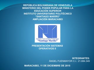 REPÚBLICA BOLIVARIANA DE VENEZUELA
MINISTERIO DEL PODER POPULAR PARA LA
EDUCACIÓN SUPERIOR
INSTITUTO UNIVERSITARIO POLITÉCNICO
“SANTIAGO MARIÑO”
AMPLIACIÓN MARACAIBO
INTEGRANTES:
ÁNGEL FUENMAYOR C.I.: 21.684.349
MARACAIBO, 11 DE DICIEMBRE DE 2015
PRESENTACIÓN SISTEMAS
OPERATIVOS II
 