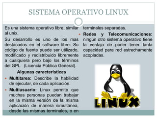 SISTEMA OPERATIVO LINUX
Es una sistema operativo libre, similar
al unix.
Su desarrollo es uno de los mas
destacados en el software libre. Su
código de fuente puede ser utilizado,
modificado y redistribuido libremente
a cualquiera pero bajo los términos
del GPL (Licencia Pública General).
Algunas características
 Multitarea: Describe la habilidad
de ejecutar, de cada aplicación.
 Multiusuario: Linux permite que
muchas personas puedan trabajar
en la misma versión de la misma
aplicación de manera simultánea,
desde las mismas terminales, o en
terminales separadas.
 Redes y Telecomunicaciones:
ningún otro sistema operativo tiene
la ventaja de poder tener tanta
capacidad para red estrechamente
acopladas.
 