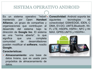 SISTEMA OPERATIVO ANDROID
Es un sistema operativo "móvil"
mantenido por Open Handset
Alliance, un grupo de compañías y
organizaciones que contribuyen al
desarrollo del sistema bajo la
dirección de Google Inc. El sistema
es una "norma abierta", lo que
significa que una completa
comunidad de desarrolladores
pueden modificar el software, nosólo
Google.
Características:
 Almacenamiento: una base de
datos liviana, que es usada para
propósitos de almacenamiento de
datos.
 Conectividad: Android soporta las
siguientes tecnologías de
conectividad: GSM/EDGE, IDEN, C
DMA, EV-DO, UMTS,Bluetooth, Wi-
Fi, LTE, HSDPA, HSPA+, NFC y Wi
MAX. GPRS,UMTS y HSDPA+.
 