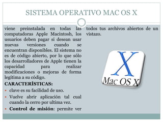 SISTEMA OPERATIVO MAC OS X
viene preinstalada en todas las
computadoras Apple Macintosh, los
usuarios deben pagar si desean usar
nuevas versiones cuando se
encuentran disponibles. El sistema no
es de código abierto, por lo que sólo
los desarrolladores de Apple tienen la
capacidad para realizar
modificaciones o mejoras de forma
legítima a su código.
CARACTERÍSTICAS:
 clave es su facilidad de uso.
 Vuelve abrir aplicación tal cual
cuando la cerro por ultima vez.
 Control de misión: permite ver
todos tus archivos abiertos de un
vistazo.
 