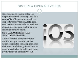 SISTEMA OPERATIVO IOS
Este sistema se ejecuta sobre los
dispositivos iPod, iPhone y iPad de la
compañía. sólo puede ser usado en
dispositivos móviles de Apple. para
este sistema existen más aplicaciones
disponibles que para cualquier otro
sistema operativo móvil.
SUS CARACTERÍSTICAS
FUNDAMENTALES:
Las del sistema incluyen soporte
multitarea, que permite que los
usuarios ejecuten varias aplicaciones
de forma simultánea, y FaceTime, un
programa de chat de video que viene
preinstalado en dispositivos iOS.
 