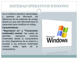 SISTEMAS OPERATIVOS WINDOWS
es un sistema operativo desarrollado
y operado por Microsoft. Se
diferencia de los sistemas de código
abierto en que sólo Microsoft tiene la
capacidad para modificar el código.
Características:
"Reproducir en" y "Transmisión
multimedia remota", las cuales de
permiten reproducir archivos
multimedia desde tu computadora
en otros dispositivos de su entorno y
acceder a tus archivos multimedia
cuando estás lejos de tu
computadora.
 