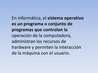 En informática, el sistema operativo es un programa o conjunto de programas que controlan laoperación de la computadora, administran los recursos de hardware y permiten la interacción de la máquina con el usuario.