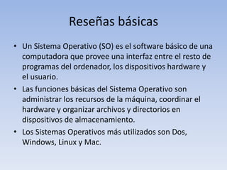 Reseñas básicasUn Sistema Operativo (SO) es el software básico de una computadora que provee una interfaz entre el resto de programas del ordenador, los dispositivos hardware y el usuario. Las funciones básicas del Sistema Operativo son administrar los recursos de la máquina, coordinar el hardware y organizar archivos y directorios en dispositivos de almacenamiento. Los Sistemas Operativos más utilizados son Dos, Windows, Linux y Mac.