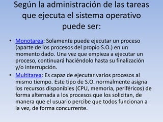 Según la administración de las tareas que ejecuta el sistema operativo puede ser:Monotarea: Solamente puede ejecutar un proceso (aparte de los procesos del propio S.O.) en un momento dado. Una vez que empieza a ejecutar un proceso, continuará haciéndolo hasta su finalización y/o interrupción.Multitarea: Es capaz de ejecutar varios procesos al mismo tiempo. Este tipo de S.O. normalmente asigna los recursos disponibles (CPU, memoria, periféricos) de forma alternada a los procesos que los solicitan, de manera que el usuario percibe que todos funcionan a la vez, de forma concurrente.