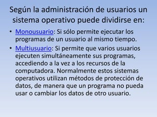 Según la administración de usuarios un sistema operativo puede dividirse en:Monousuario: Si sólo permite ejecutar los programas de un usuario al mismo tiempo.Multiusuario: Si permite que varios usuarios ejecuten simultáneamente sus programas, accediendo a la vez a los recursos de la computadora. Normalmente estos sistemas operativos utilizan métodos de protección de datos, de manera que un programa no pueda usar o cambiar los datos de otro usuario.