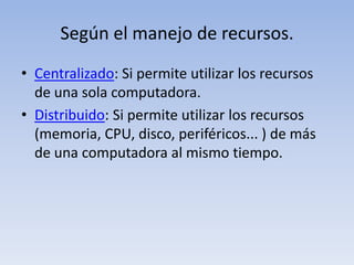 Según el manejo de recursos.Centralizado: Si permite utilizar los recursos de una sola computadora.Distribuido: Si permite utilizar los recursos (memoria, CPU, disco, periféricos... ) de más de una computadora al mismo tiempo.