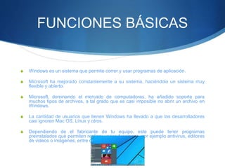 FUNCIONES BÁSICAS
S Windows es un sistema que permite correr y usar programas de aplicación.
S Microsoft ha mejorado constantemente a su sistema, haciéndolo un sistema muy
flexible y abierto.
S Microsoft, dominando el mercado de computadoras, ha añadido soporte para
muchos tipos de archivos, a tal grado que es casi imposible no abrir un archivo en
Windows.
S La cantidad de usuarios que tienen Windows ha llevado a que los desarrolladores
casi ignoren Mac OS, Linux y otros.
S Dependiendo de el fabricante de tu equipo, este puede tener programas
preinstalados que permiten realizar varias funciones, por ejemplo antivirus, editores
de videos o imágenes, entre otros.
 