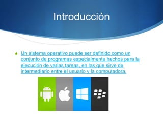 Introducción
S Un sistema operativo puede ser definido como un
conjunto de programas especialmente hechos para la
ejecución de varias tareas, en las que sirve de
intermediario entre el usuario y la computadora.
 