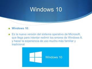 Windows 10
S Windows 10:
S Es la nueva versión del sistema operativo de Microsoft,
que llega para intentar redimir los errores de Windows 8,
y hacer la experiencia de uso mucho más familiar y
tradicional
 