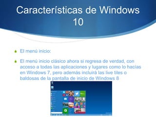 Características de Windows
10
S El menú inicio:
S El menú inicio clásico ahora si regresa de verdad, con
acceso a todas las aplicaciones y lugares como lo hacías
en Windows 7, pero además incluirá las live tiles o
baldosas de la pantalla de inicio de Windows 8
 