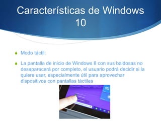Características de Windows
10
S Modo táctil:
S La pantalla de inicio de Windows 8 con sus baldosas no
desaparecerá por completo, el usuario podrá decidir si la
quiere usar, especialmente útil para aprovechar
dispositivos con pantallas táctiles
 