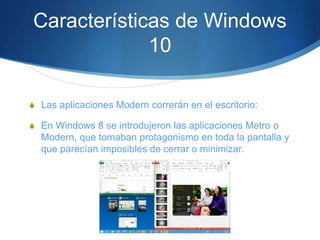 Características de Windows
10
S Las aplicaciones Modern correrán en el escritorio:
S En Windows 8 se introdujeron las aplicaciones Metro o
Modern, que tomaban protagonismo en toda la pantalla y
que parecían imposibles de cerrar o minimizar.
 