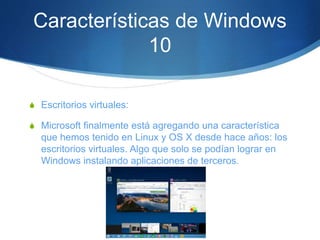 Características de Windows
10
S Escritorios virtuales:
S Microsoft finalmente está agregando una característica
que hemos tenido en Linux y OS X desde hace años: los
escritorios virtuales. Algo que solo se podían lograr en
Windows instalando aplicaciones de terceros.
 