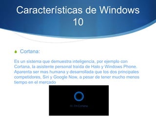 Características de Windows
10
S Cortana:
Es un sistema que demuestra inteligencia, por ejemplo con
Cortana, la asistente personal traída de Halo y Windows Phone.
Aparenta ser mas humana y desarrollada que los dos principales
competidores, Siri y Google Now, a pesar de tener mucho menos
tiempo en el mercado
 