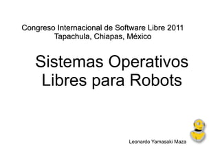 Sistemas Operativos Libres para Robots Leonardo Yamasaki Maza Congreso Internacional de Software Libre 2011 Tapachula, Chiapas, México 