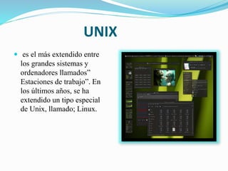 UNIX
 es el más extendido entre
los grandes sistemas y
ordenadores llamados”
Estaciones de trabajo”. En
los últimos años, se ha
extendido un tipo especial
de Unix, llamado; Linux.
 