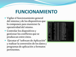 FUNCIONAMIENTO
 Vigilar el funcionamiento general
del sistema y de los dispositivos que
lo componen para mantener la
operatividad del mismo.
 Controlar los dispositivos y
gestionar los conflictos que se
produzcan entre éstos.
 Ejecutar el “software de Aplicación”
y realizar la conversión de los datos y
programas de aplicación a formatos
pertinentes.
 