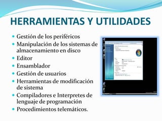 HERRAMIENTAS Y UTILIDADES
 Gestión de los periféricos
 Manipulación de los sistemas de
almacenamiento en disco
 Editor
 Ensamblador
 Gestión de usuarios
 Herramientas de modificación
de sistema
 Compiladores e Interpretes de
lenguaje de programación
 Procedimientos telemáticos.
 