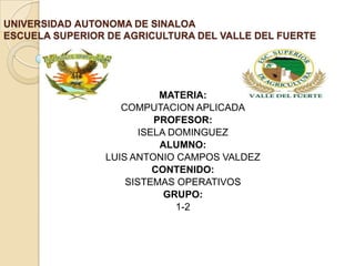 UNIVERSIDAD AUTONOMA DE SINALOA
ESCUELA SUPERIOR DE AGRICULTURA DEL VALLE DEL FUERTE
 .




                           MATERIA:
                   COMPUTACION APLICADA
                          PROFESOR:
                       ISELA DOMINGUEZ
                           ALUMNO:
                LUIS ANTONIO CAMPOS VALDEZ
                          CONTENIDO:
                    SISTEMAS OPERATIVOS
                            GRUPO:
                              1-2
 