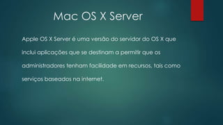 Mac OS X Server
Apple OS X Server é uma versão do servidor do OS X que
inclui aplicações que se destinam a permitir que os
administradores tenham facilidade em recursos, tais como
serviços baseados na internet.
 