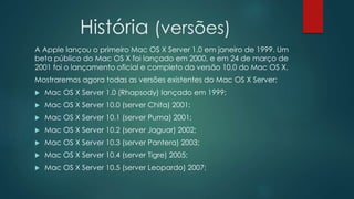 História (versões)
A Apple lançou o primeiro Mac OS X Server 1.0 em janeiro de 1999. Um
beta público do Mac OS X foi lançado em 2000, e em 24 de março de
2001 foi o lançamento oficial e completo da versão 10.0 do Mac OS X.
Mostraremos agora todas as versões existentes do Mac OS X Server:
 Mac OS X Server 1.0 (Rhapsody) lançado em 1999;
 Mac OS X Server 10.0 (server Chita) 2001;
 Mac OS X Server 10.1 (server Puma) 2001;
 Mac OS X Server 10.2 (server Jaguar) 2002;
 Mac OS X Server 10.3 (server Pantera) 2003;
 Mac OS X Server 10.4 (server Tigre) 2005;
 Mac OS X Server 10.5 (server Leopardo) 2007;
 