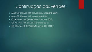 Continuação das versões
 Mac OS X Server 10.6 (server Snow Leopard) 2009;
 Mac OS X Server 10.7 (server Leão) 2011;
 OS X Server 10.8 (server Mountain Lion) 2012;
 OS X Server 10.9 (server Mavericks) 2013;
 OS X Server 10.10 (Yosemite Server 4.0) 2014;7
 