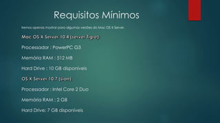 Requisitos Mínimos
Iremos apenas mostrar para algumas versões do Mac OS X Server.
Processador : PowerPC G3
Memória RAM : 512 MB
Hard Drive : 10 GB disponíveis
Processador : Intel Core 2 Duo
Memória RAM : 2 GB
Hard Drive: 7 GB disponíveis
 