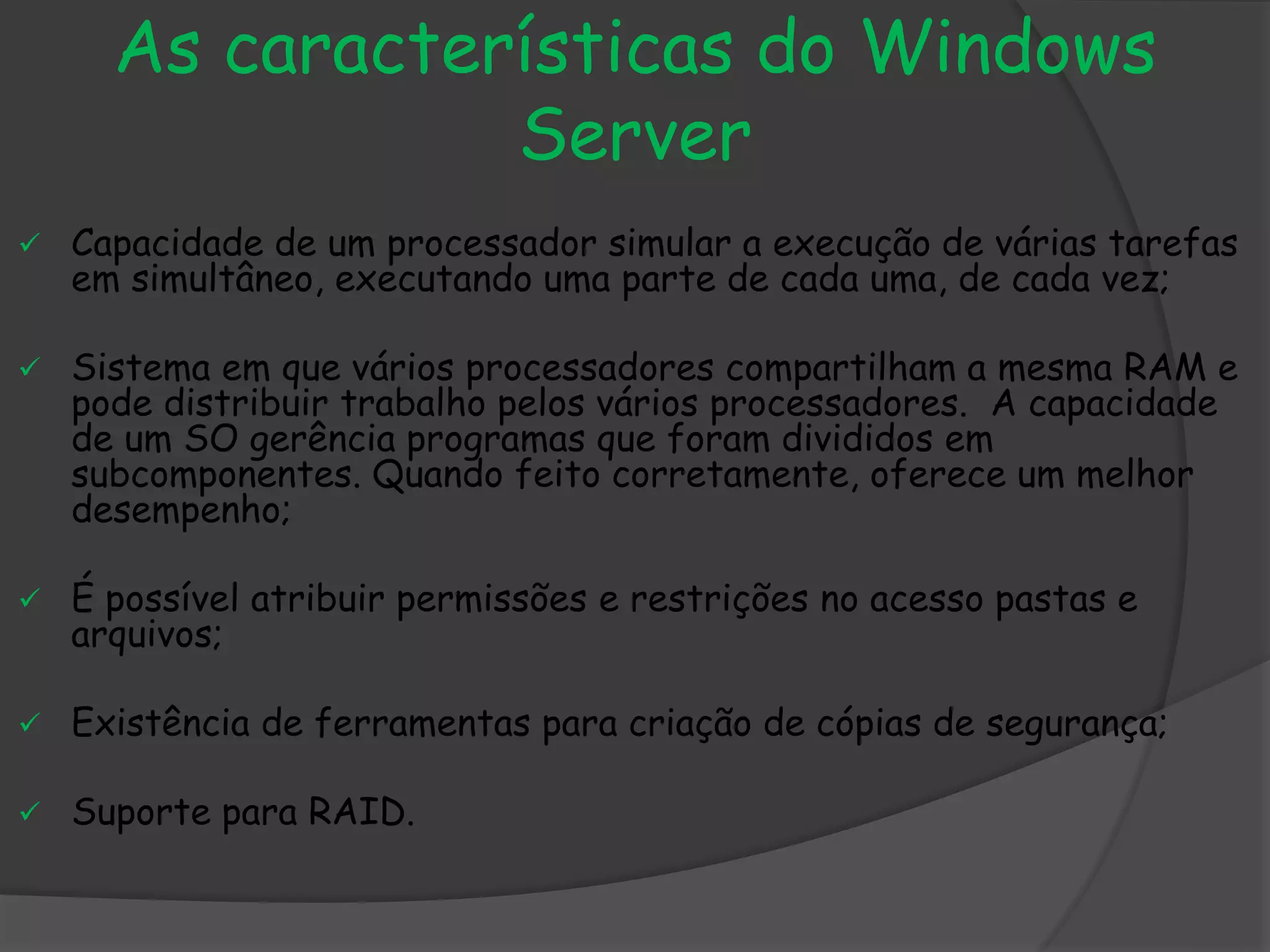 As características do Windows
Server
 Capacidade de um processador simular a execução de várias tarefas
em simultâneo, executando uma parte de cada uma, de cada vez;
 Sistema em que vários processadores compartilham a mesma RAM e
pode distribuir trabalho pelos vários processadores. A capacidade
de um SO gerência programas que foram divididos em
subcomponentes. Quando feito corretamente, oferece um melhor
desempenho;
 É possível atribuir permissões e restrições no acesso pastas e
arquivos;
 Existência de ferramentas para criação de cópias de segurança;
 Suporte para RAID.
 