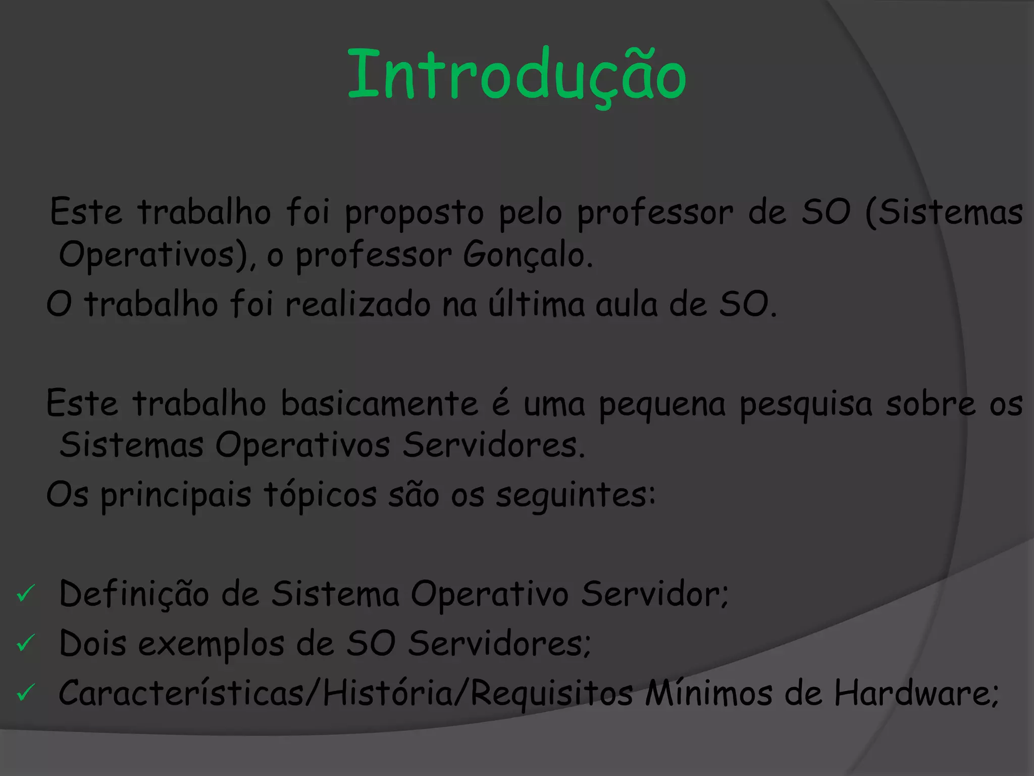 Introdução
Este trabalho foi proposto pelo professor de SO (Sistemas
Operativos), o professor Gonçalo.
O trabalho foi realizado na última aula de SO.
Este trabalho basicamente é uma pequena pesquisa sobre os
Sistemas Operativos Servidores.
Os principais tópicos são os seguintes:
 Definição de Sistema Operativo Servidor;
 Dois exemplos de SO Servidores;
 Características/História/Requisitos Mínimos de Hardware;
 