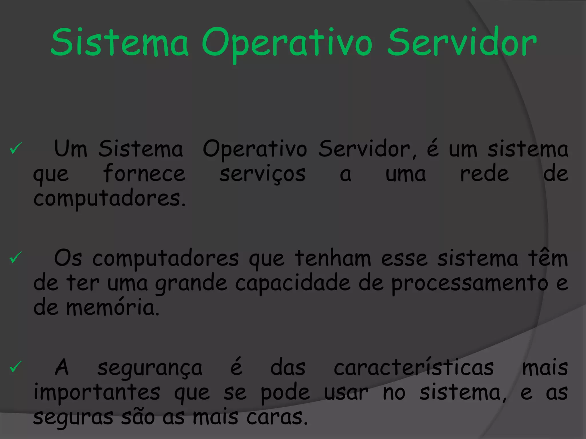 Sistema Operativo Servidor
 Um Sistema Operativo Servidor, é um sistema
que fornece serviços a uma rede de
computadores.
 Os computadores que tenham esse sistema têm
de ter uma grande capacidade de processamento e
de memória.
 A segurança é das características mais
importantes que se pode usar no sistema, e as
seguras são as mais caras.
 