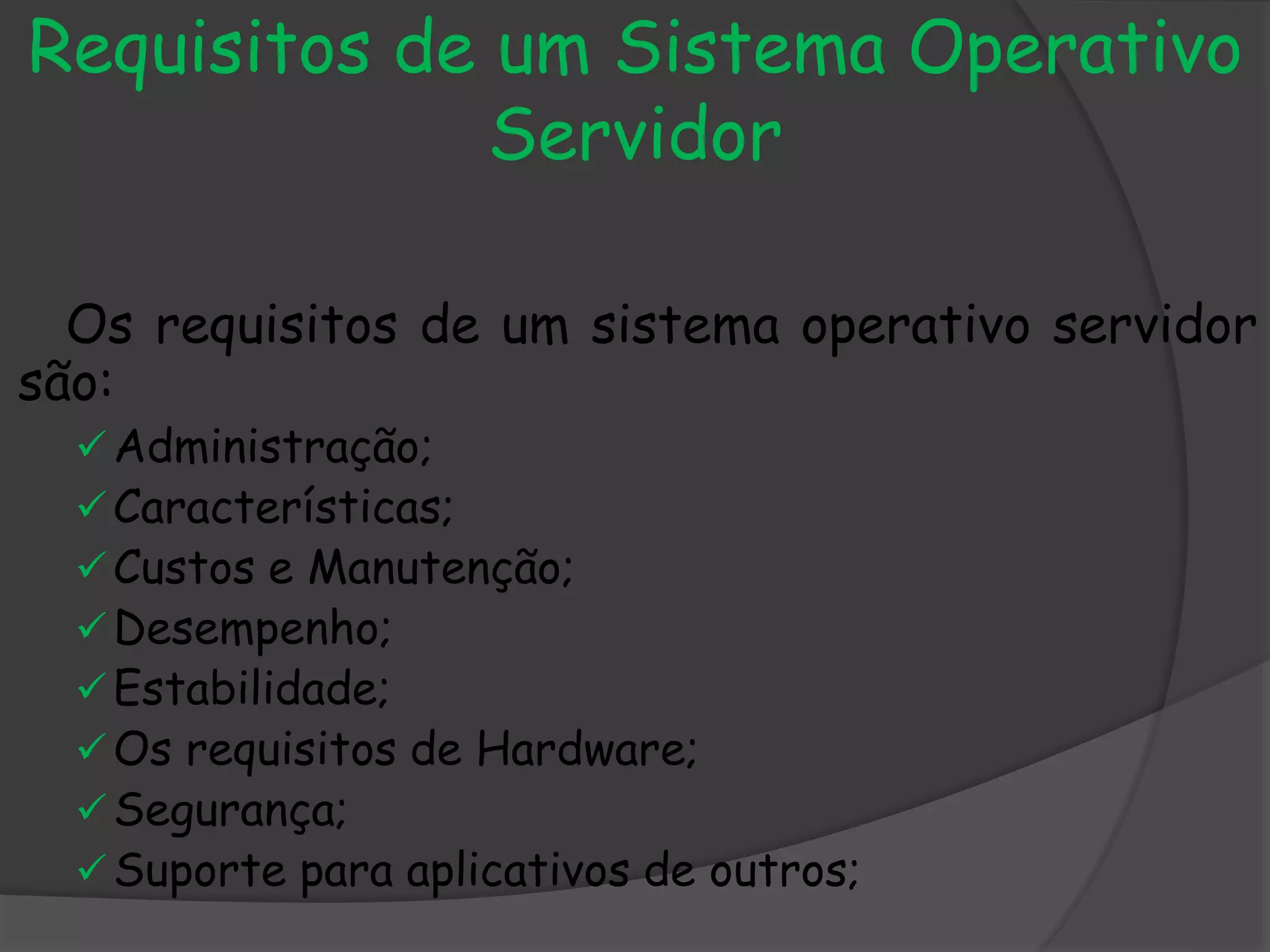 Requisitos de um Sistema Operativo
Servidor
Os requisitos de um sistema operativo servidor
são:
Administração;
Características;
Custos e Manutenção;
Desempenho;
Estabilidade;
Os requisitos de Hardware;
Segurança;
Suporte para aplicativos de outros;
 