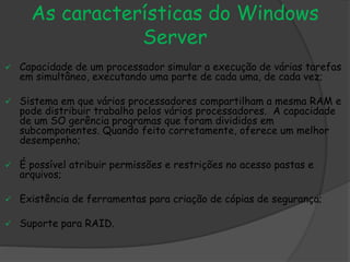 As características do Windows
Server
 Capacidade de um processador simular a execução de várias tarefas
em simultâneo, executando uma parte de cada uma, de cada vez;
 Sistema em que vários processadores compartilham a mesma RAM e
pode distribuir trabalho pelos vários processadores. A capacidade
de um SO gerência programas que foram divididos em
subcomponentes. Quando feito corretamente, oferece um melhor
desempenho;
 É possível atribuir permissões e restrições no acesso pastas e
arquivos;
 Existência de ferramentas para criação de cópias de segurança;
 Suporte para RAID.
 